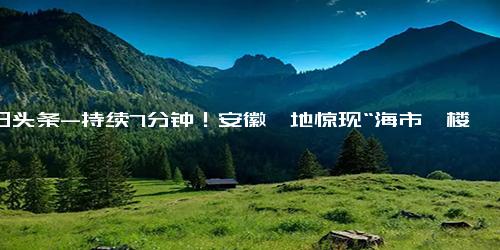 今日头条-持续7分钟！安徽一地惊现“海市蜃楼”奇观 网友却称“时空穿越”